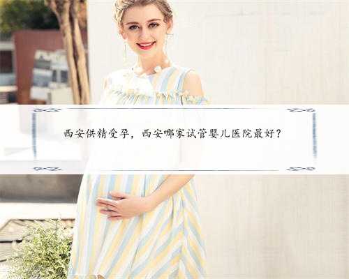 西安供精受孕，西安哪家试管婴儿医院最好？